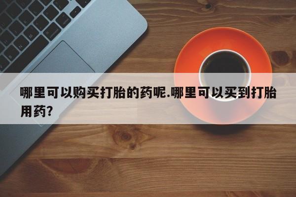 缅甸私人打胎药哪里有买哪里可以购买打胎的药呢.哪里可以买到打胎用药？