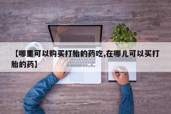 缅甸私人打胎药哪里有买【哪里可以购买打胎的药吃,在哪儿可以买打胎的药】