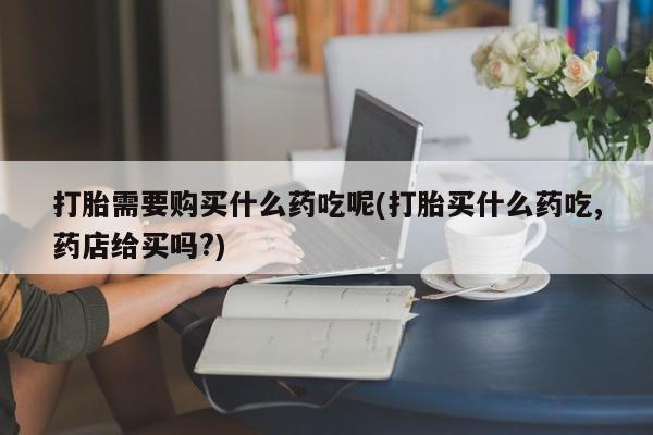 缅甸私人打胎药哪里有买打胎需要购买什么药吃呢(打胎买什么药吃,药店给买吗?)
