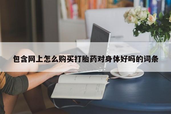 缅甸私人打胎药哪里有买包含网上怎么购买打胎药对身体好吗的词条