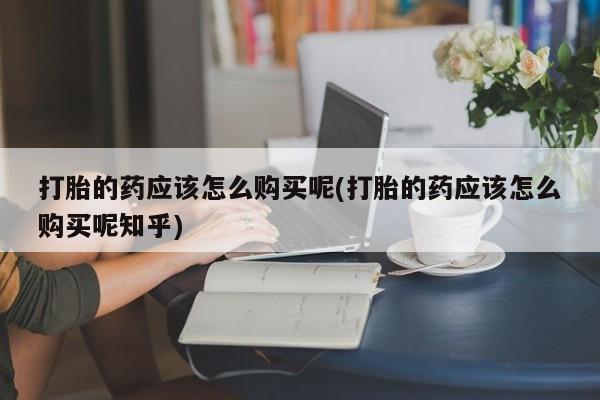 缅甸私人打胎药哪里有买打胎的药应该怎么购买呢(打胎的药应该怎么购买呢知乎)